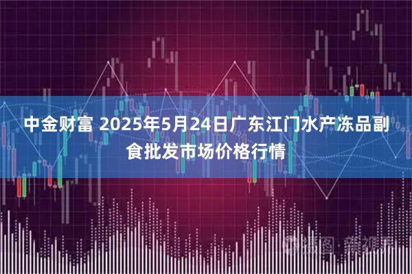 中金财富 2025年5月24日广东江门水产冻品副食批发市场价格行情