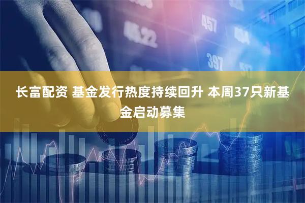 长富配资 基金发行热度持续回升 本周37只新基金启动募集