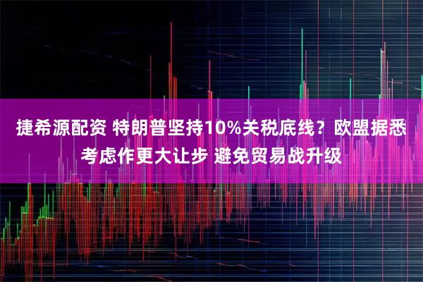 捷希源配资 特朗普坚持10%关税底线？欧盟据悉考虑作更大让步 避免贸易战升级