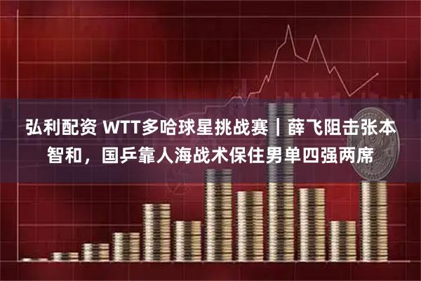 弘利配资 WTT多哈球星挑战赛｜薛飞阻击张本智和，国乒靠人海战术保住男单四强两席