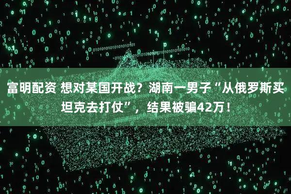 富明配资 想对某国开战？湖南一男子“从俄罗斯买坦克去打仗”，结果被骗42万！