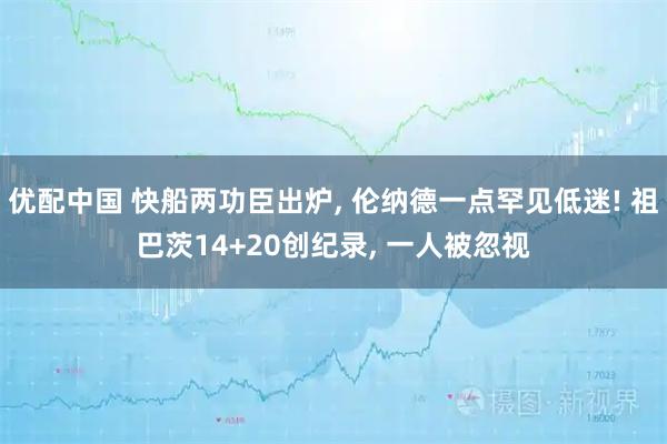 优配中国 快船两功臣出炉, 伦纳德一点罕见低迷! 祖巴茨14+20创纪录, 一人被忽视