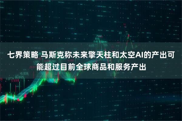 七界策略 马斯克称未来擎天柱和太空AI的产出可能超过目前全球商品和服务产出
