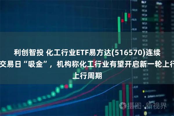利创智投 化工行业ETF易方达(516570)连续16个交易日“吸金”，机构称化工行业有望开启新一轮上行周期