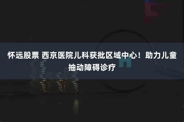 怀远股票 西京医院儿科获批区域中心！助力儿童抽动障碍诊疗