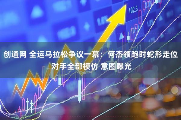 创通网 全运马拉松争议一幕：何杰领跑时蛇形走位 对手全部模仿 意图曝光