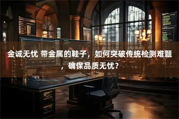 金诚无忧 带金属的鞋子，如何突破传统检测难题，确保品质无忧？