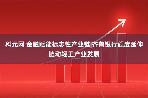 科元网 金融赋能标志性产业链|齐鲁银行额度延伸链动轻工产业发展