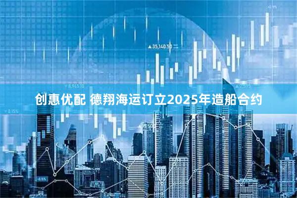 创惠优配 德翔海运订立2025年造船合约