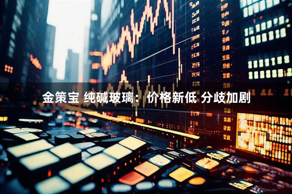 金策宝 纯碱玻璃：价格新低 分歧加剧